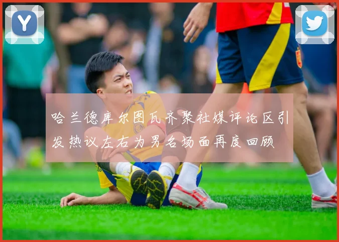 哈兰德库尔图瓦齐聚社媒评论区引发热议左右为男名场面再度回顾