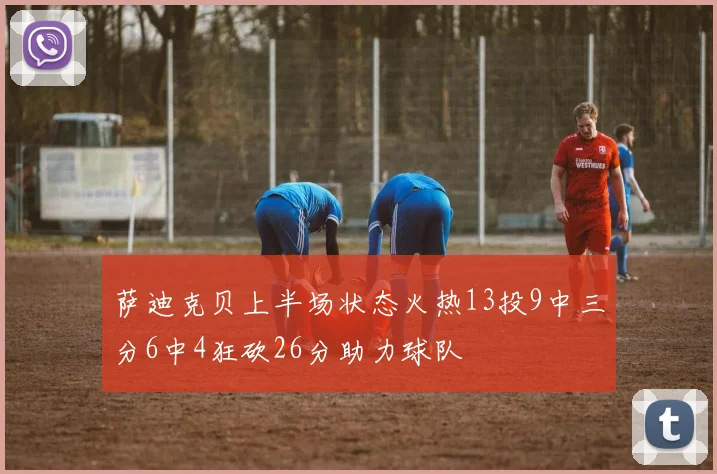 萨迪克贝上半场状态火热13投9中三分6中4狂砍26分助力球队