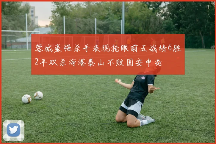 蓉城豪强杀手表现抢眼前五战绩6胜2平双杀海港泰山不败国安申花