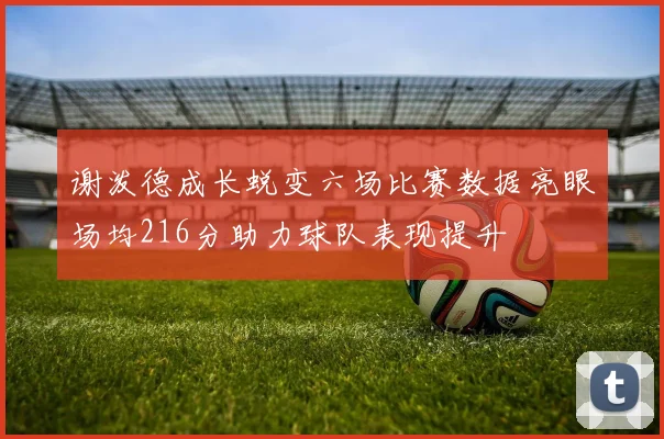 谢泼德成长蜕变六场比赛数据亮眼场均216分助力球队表现提升