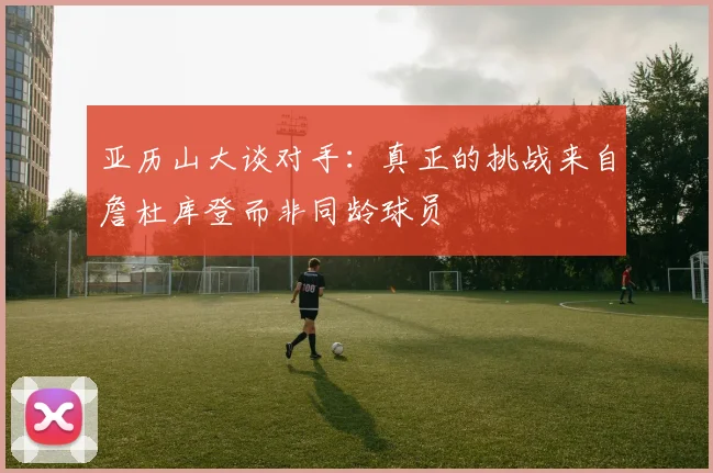 亚历山大谈对手：真正的挑战来自詹杜库登而非同龄球员