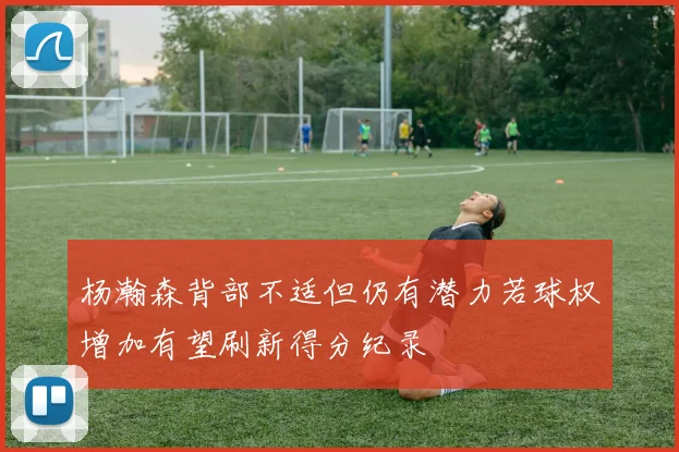 杨瀚森背部不适但仍有潜力若球权增加有望刷新得分纪录