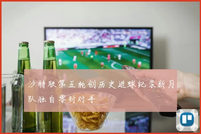 沙特联第五轮创历史进球纪录新月队独自零封对手