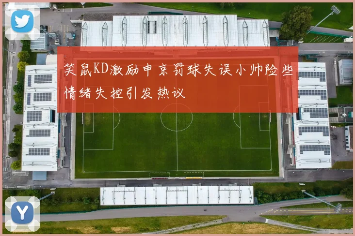 笑鼠KD激励申京罚球失误小帅险些情绪失控引发热议