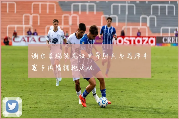 谢尔基现场见证里昂胜利与恩师丰塞卡热情拥抱庆祝