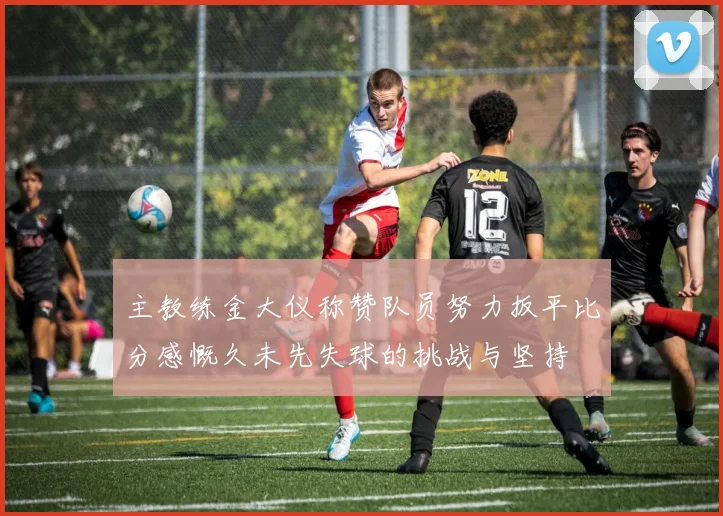 主教练金大仪称赞队员努力扳平比分感慨久未先失球的挑战与坚持