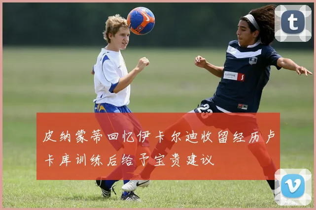 皮纳蒙蒂回忆伊卡尔迪收留经历卢卡库训练后给予宝贵建议