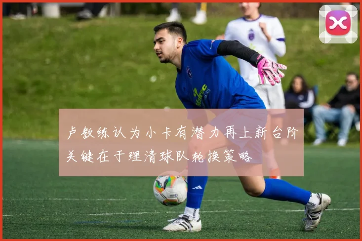 卢教练认为小卡有潜力再上新台阶关键在于理清球队轮换策略