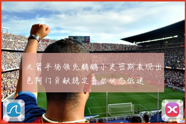 火箭半场领先鹈鹕小史密斯表现出色阿门贡献稳定普尔状态低迷