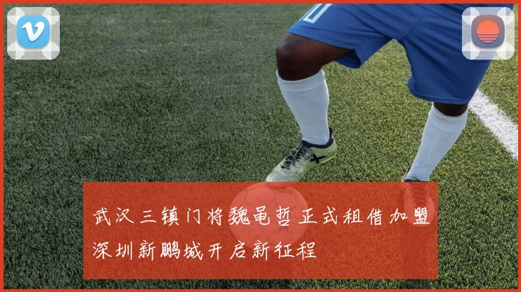 武汉三镇门将魏黾哲正式租借加盟深圳新鹏城开启新征程