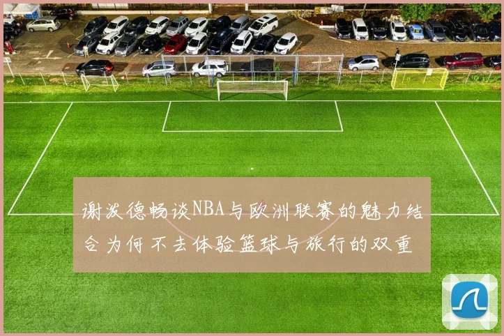 谢泼德畅谈NBA与欧洲联赛的魅力结合为何不去体验篮球与旅行的双重乐趣