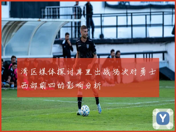 湾区媒体探讨库里出战场次对勇士西部前四的影响分析