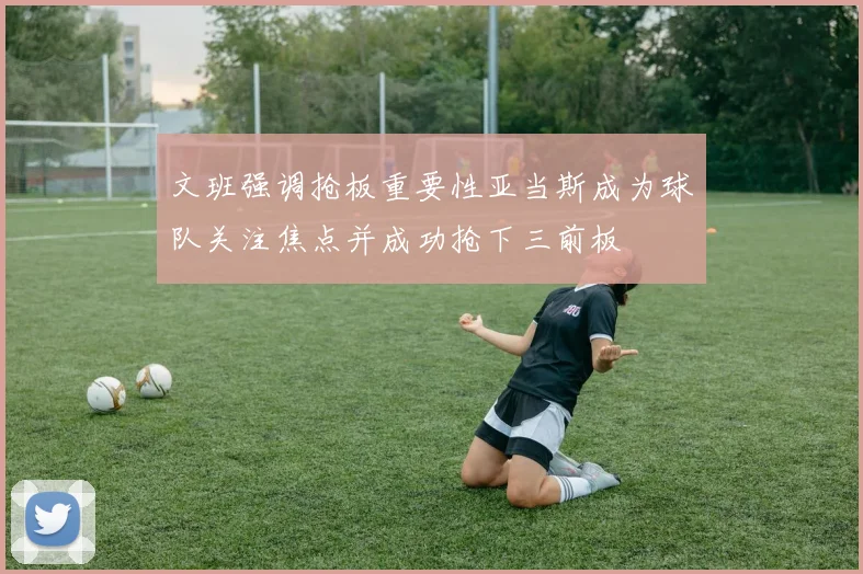 文班强调抢板重要性亚当斯成为球队关注焦点并成功抢下三前板