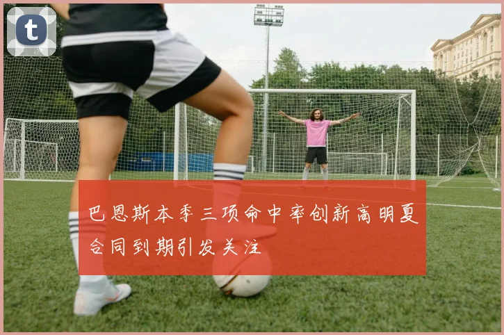巴恩斯本季三项命中率创新高明夏合同到期引发关注