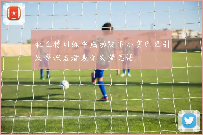 杜兰特训练中成功防下小贾巴里引发争议后者表示失望无语
