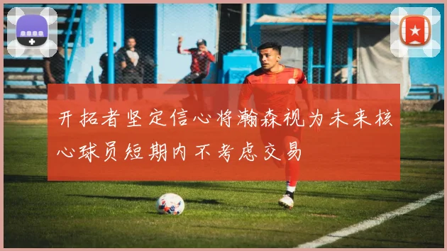 开拓者坚定信心将瀚森视为未来核心球员短期内不考虑交易