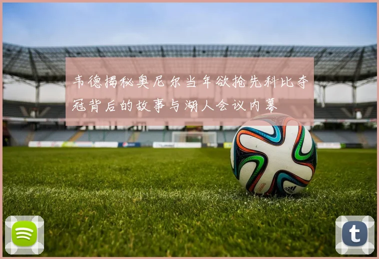 韦德揭秘奥尼尔当年欲抢先科比夺冠背后的故事与湖人会议内幕