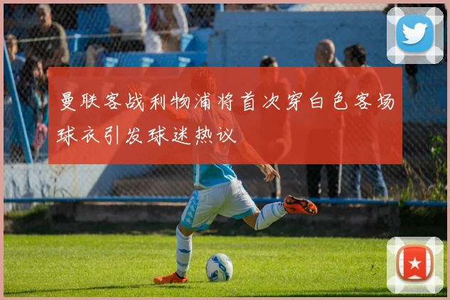 曼联客战利物浦将首次穿白色客场球衣引发球迷热议