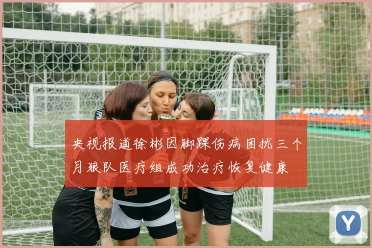 央视报道徐彬因脚踝伤病困扰三个月狼队医疗组成功治疗恢复健康