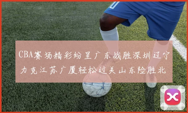 CBA赛场精彩纷呈广东战胜深圳辽宁力克江苏广厦轻松过关山东险胜北京
