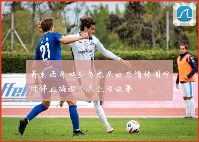 普利西奇回应与悉尼妹恋情传闻呼吁停止编造个人生活故事
