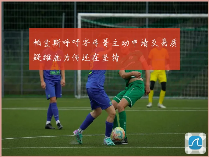 帕金斯呼吁字母哥主动申请交易质疑雄鹿为何还在坚持