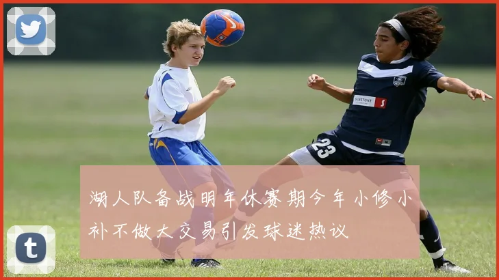湖人队备战明年休赛期今年小修小补不做大交易引发球迷热议