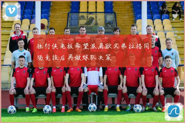 独行侠老板希望浓眉欧文弗拉格同场竞技后再做球队决策