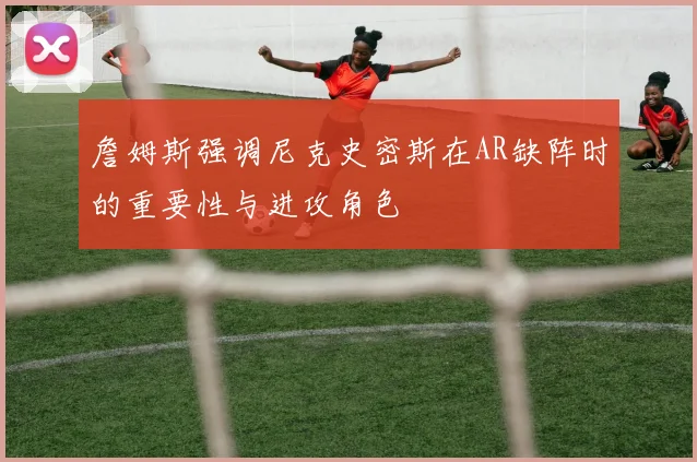 詹姆斯强调尼克史密斯在AR缺阵时的重要性与进攻角色