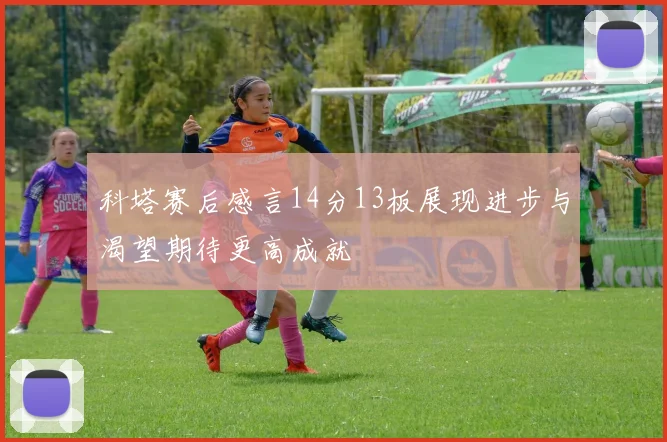 科塔赛后感言14分13板展现进步与渴望期待更高成就