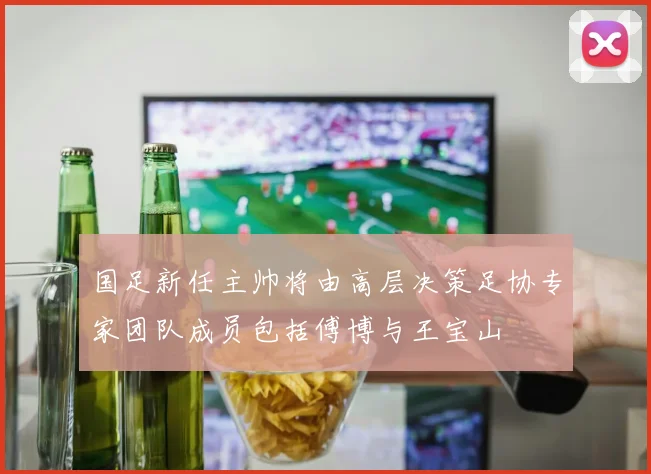 国足新任主帅将由高层决策足协专家团队成员包括傅博与王宝山