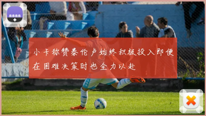 小卡称赞泰伦卢始终积极投入即便在困难决策时也全力以赴