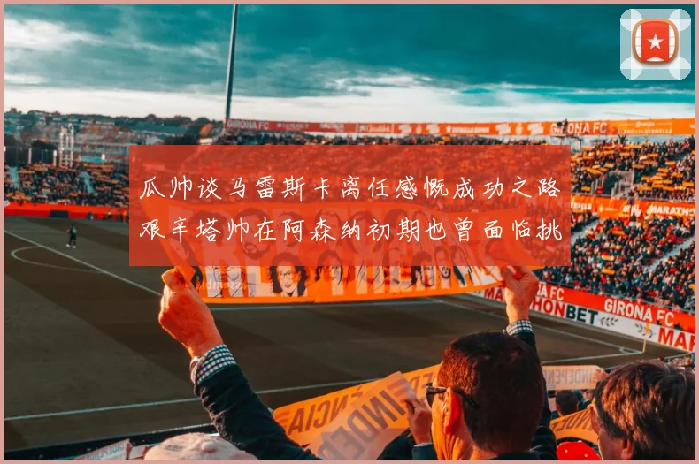瓜帅谈马雷斯卡离任感慨成功之路艰辛塔帅在阿森纳初期也曾面临挑战