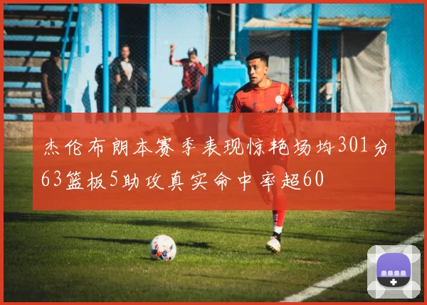 杰伦布朗本赛季表现惊艳场均301分63篮板5助攻真实命中率超60