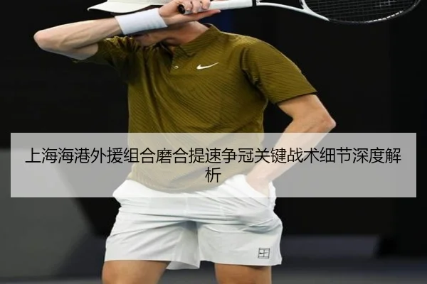 上海海港外援组合磨合提速争冠关键战术细节深度解析 - kaiyun